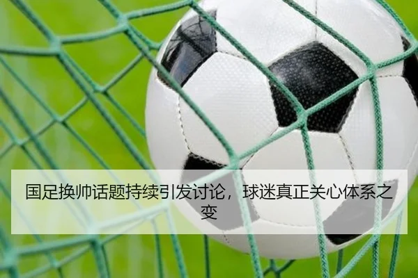 国足换帅话题持续引发讨论，球迷真正关心体系之变